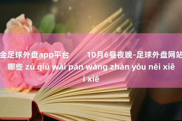 现金足球外盘app平台        10月6昼夜晚-足球外盘网站有哪些 zú qiú wài pán wǎng zhàn yǒu něi xiē