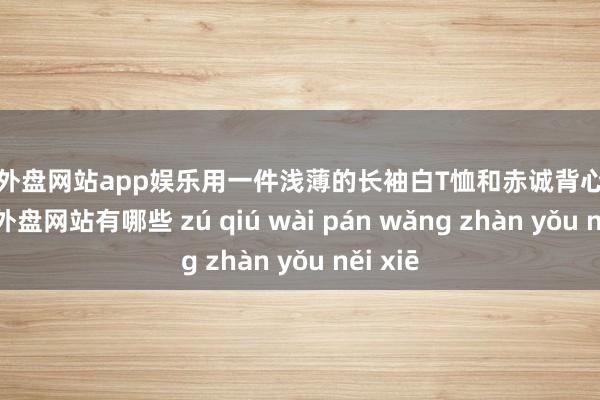 足球外盘网站app娱乐用一件浅薄的长袖白T恤和赤诚背心叠穿-足球外盘网站有哪些 zú qiú wài pán wǎng zhàn yǒu něi xiē