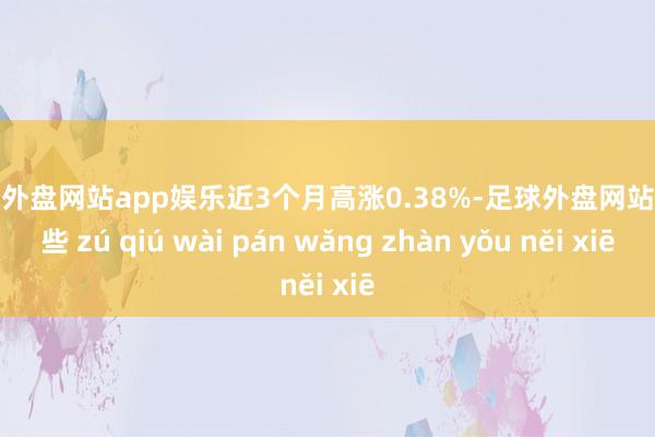 足球外盘网站app娱乐近3个月高涨0.38%-足球外盘网站有哪些 zú qiú wài pán wǎng zhàn yǒu něi xiē