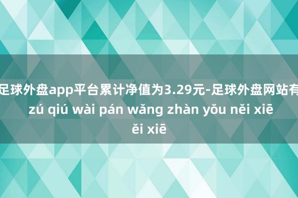 现金足球外盘app平台累计净值为3.29元-足球外盘网站有哪些 zú qiú wài pán wǎng zhàn yǒu něi xiē