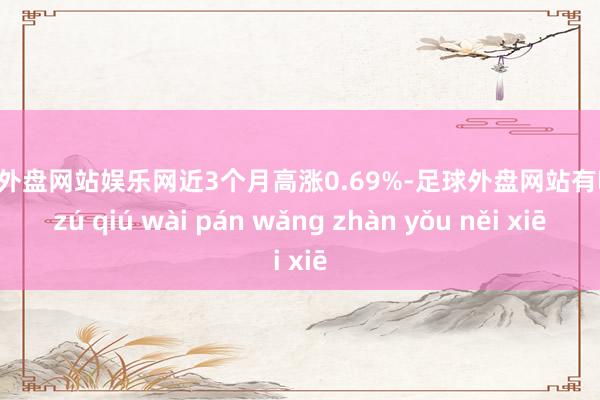 足球外盘网站娱乐网近3个月高涨0.69%-足球外盘网站有哪些 zú qiú wài pán wǎng zhàn yǒu něi xiē