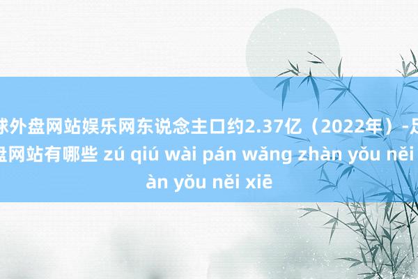 足球外盘网站娱乐网东说念主口约2.37亿（2022年）-足球外盘网站有哪些 zú qiú wài pán wǎng zhàn yǒu něi xiē