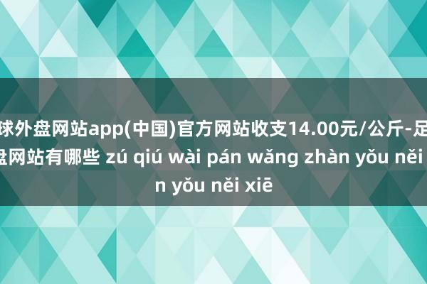 足球外盘网站app(中国)官方网站收支14.00元/公斤-足球外盘网站有哪些 zú qiú wài pán wǎng zhàn yǒu něi xiē