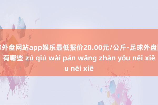 足球外盘网站app娱乐最低报价20.00元/公斤-足球外盘网站有哪些 zú qiú wài pán wǎng zhàn yǒu něi xiē