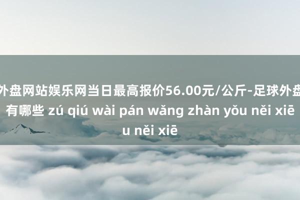 足球外盘网站娱乐网当日最高报价56.00元/公斤-足球外盘网站有哪些 zú qiú wài pán wǎng zhàn yǒu něi xiē