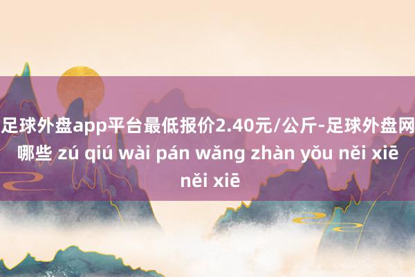 现金足球外盘app平台最低报价2.40元/公斤-足球外盘网站有哪些 zú qiú wài pán wǎng zhàn yǒu něi xiē