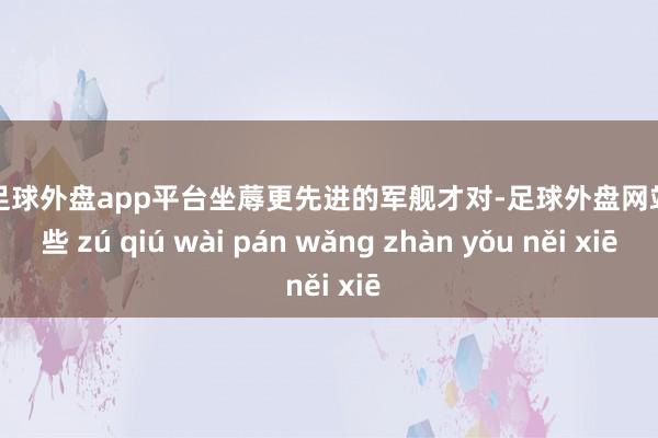 现金足球外盘app平台坐蓐更先进的军舰才对-足球外盘网站有哪些 zú qiú wài pán wǎng zhàn yǒu něi xiē