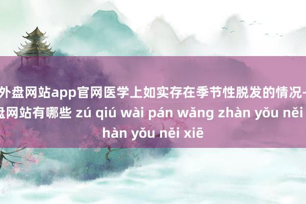 足球外盘网站app官网医学上如实存在季节性脱发的情况-足球外盘网站有哪些 zú qiú wài pán wǎng zhàn yǒu něi xiē