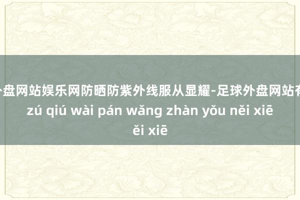 足球外盘网站娱乐网防晒防紫外线服从显耀-足球外盘网站有哪些 zú qiú wài pán wǎng zhàn yǒu něi xiē